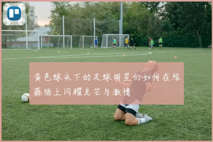黄色球衣下的足球明星们如何在绿茵场上闪耀光芒与激情