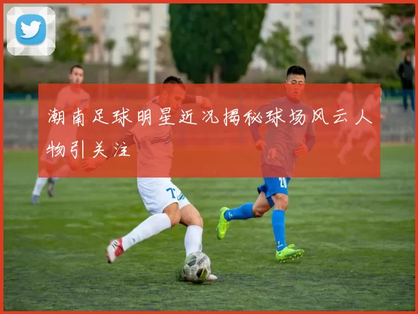 潮南足球明星近况揭秘球场风云人物引关注