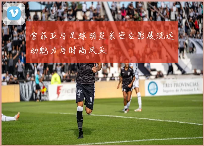 索菲亚与足球明星亲密合影展现运动魅力与时尚风采