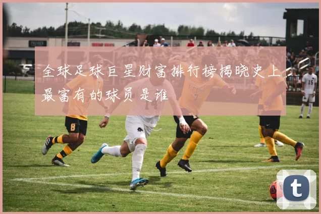 全球足球巨星财富排行榜揭晓史上最富有的球员是谁
