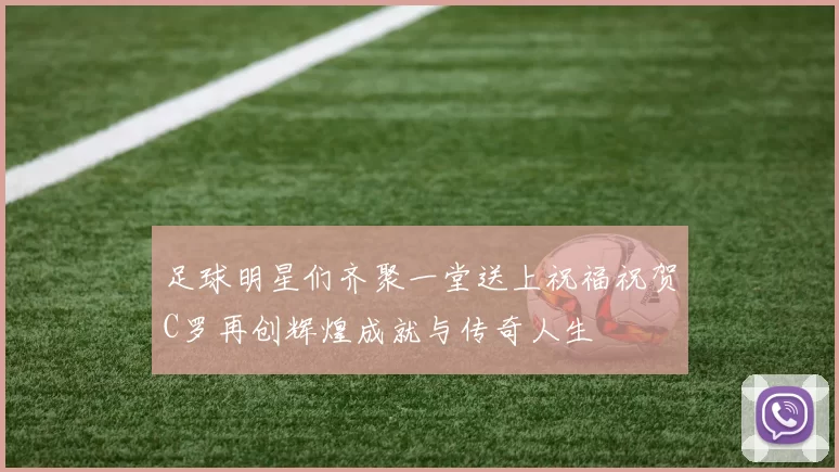 足球明星们齐聚一堂送上祝福祝贺C罗再创辉煌成就与传奇人生