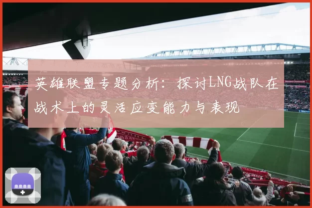 英雄联盟专题分析：探讨LNG战队在战术上的灵活应变能力与表现