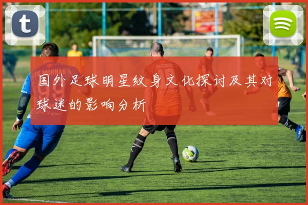 国外足球明星纹身文化探讨及其对球迷的影响分析