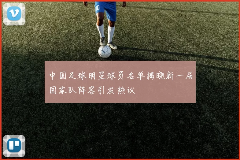 中国足球明星球员名单揭晓新一届国家队阵容引发热议