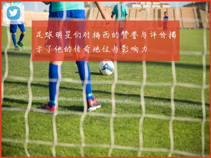 足球明星们对梅西的赞誉与评价揭示了他的传奇地位与影响力