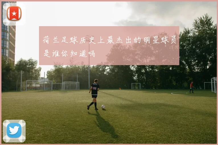 荷兰足球历史上最杰出的明星球员是谁你知道吗