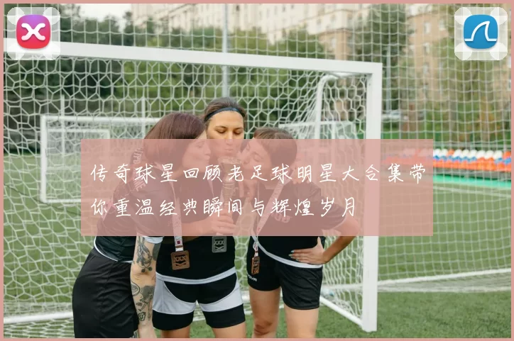 传奇球星回顾老足球明星大合集带你重温经典瞬间与辉煌岁月