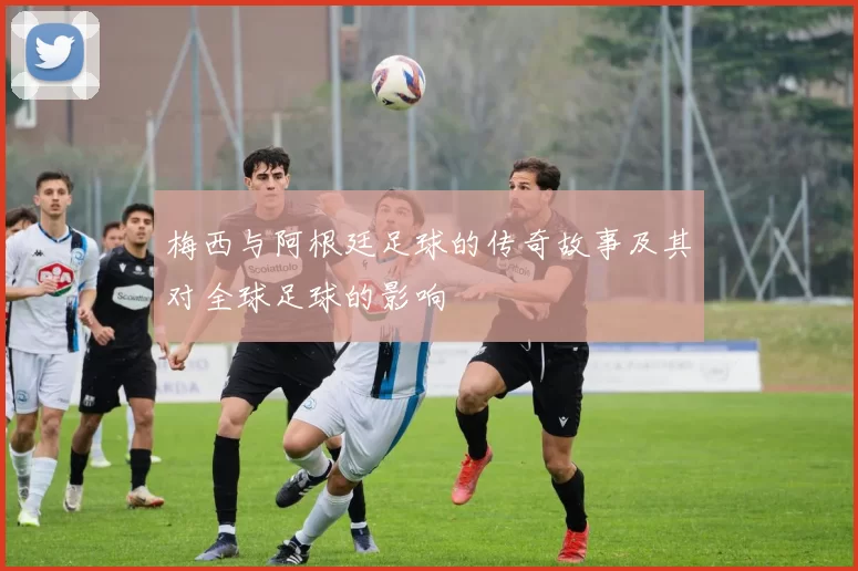 梅西与阿根廷足球的传奇故事及其对全球足球的影响