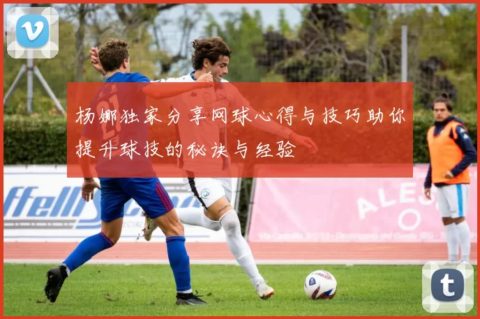 杨娜独家分享网球心得与技巧助你提升球技的秘诀与经验