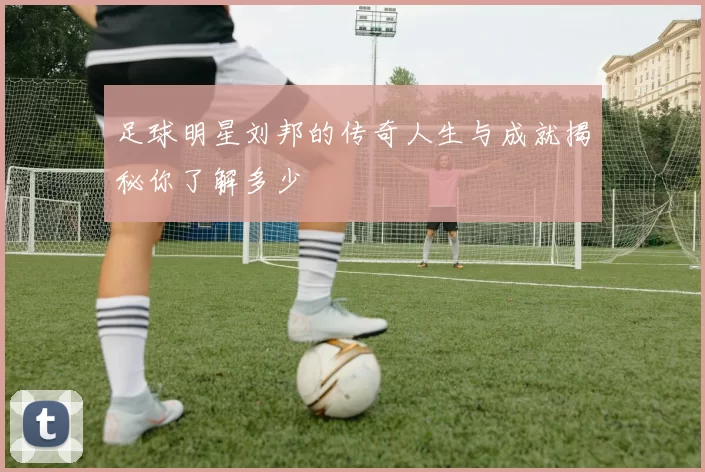 足球明星刘邦的传奇人生与成就揭秘你了解多少