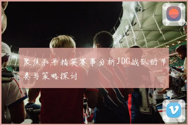 聚焦和平精英赛事分析JDG战队的节奏与策略探讨
