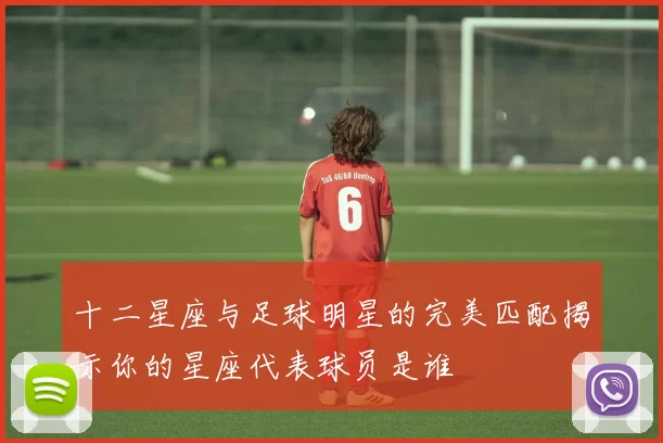 十二星座与足球明星的完美匹配揭示你的星座代表球员是谁
