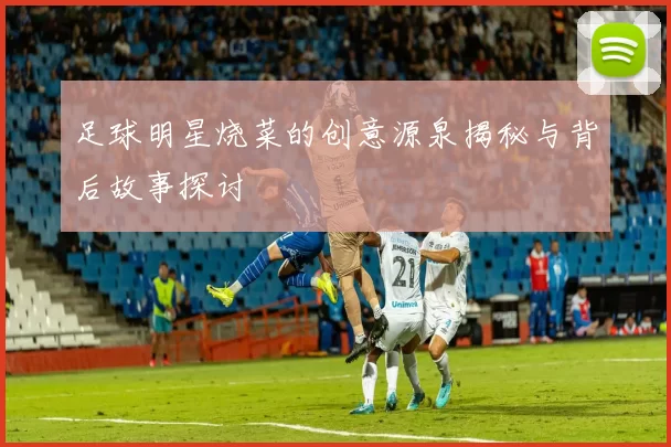 足球明星烧菜的创意源泉揭秘与背后故事探讨