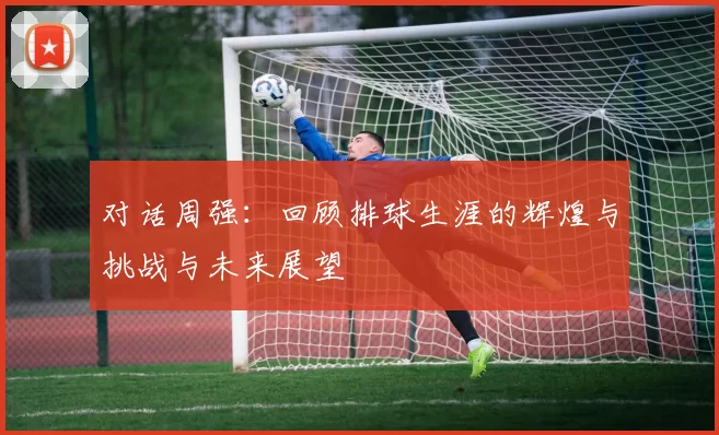 对话周强：回顾排球生涯的辉煌与挑战与未来展望