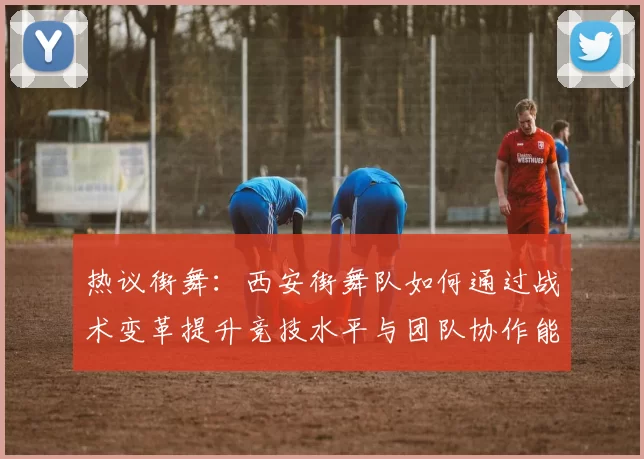 热议街舞：西安街舞队如何通过战术变革提升竞技水平与团队协作能力