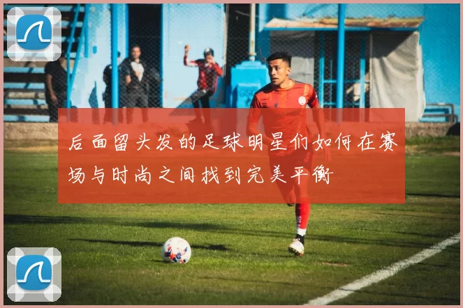 后面留头发的足球明星们如何在赛场与时尚之间找到完美平衡