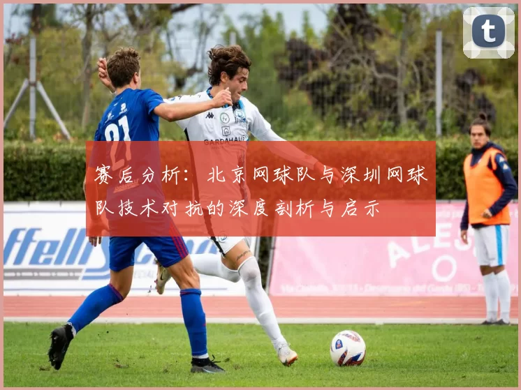 赛后分析：北京网球队与深圳网球队技术对抗的深度剖析与启示