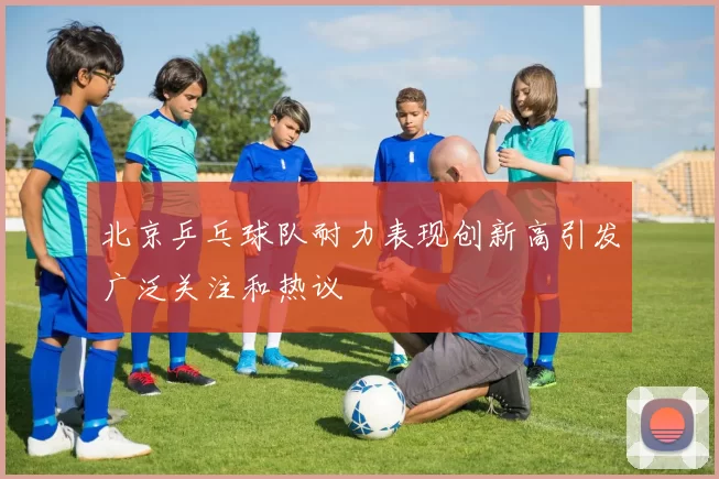 北京乒乓球队耐力表现创新高引发广泛关注和热议