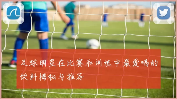 足球明星在比赛和训练中最爱喝的饮料揭秘与推荐