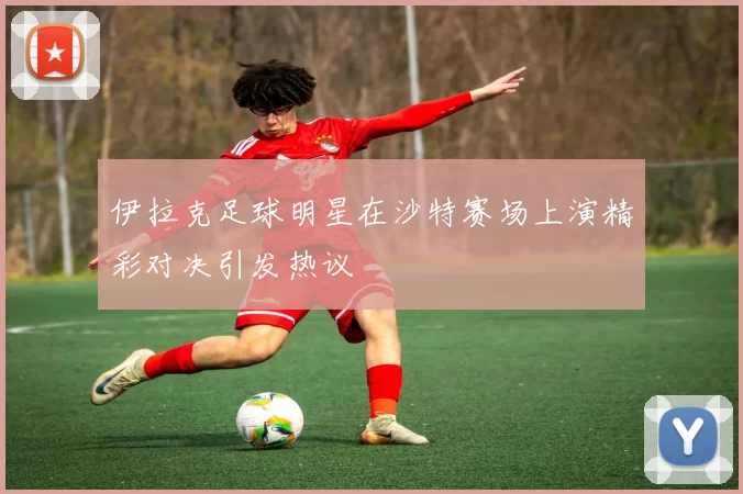 伊拉克足球明星在沙特赛场上演精彩对决引发热议