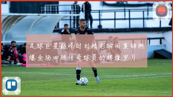 足球巨星巅峰时刻精彩瞬间集锦燃爆全场回顾传奇球员的辉煌岁月