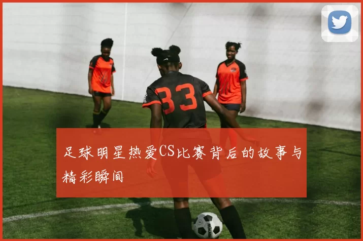 足球明星热爱CS比赛背后的故事与精彩瞬间