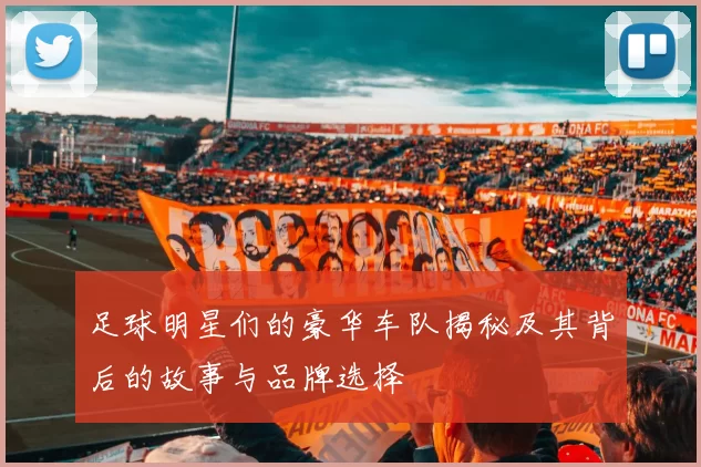 足球明星们的豪华车队揭秘及其背后的故事与品牌选择