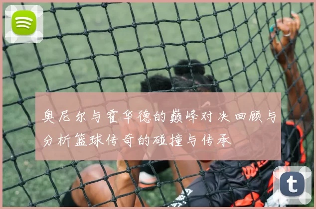奥尼尔与霍华德的巅峰对决回顾与分析篮球传奇的碰撞与传承