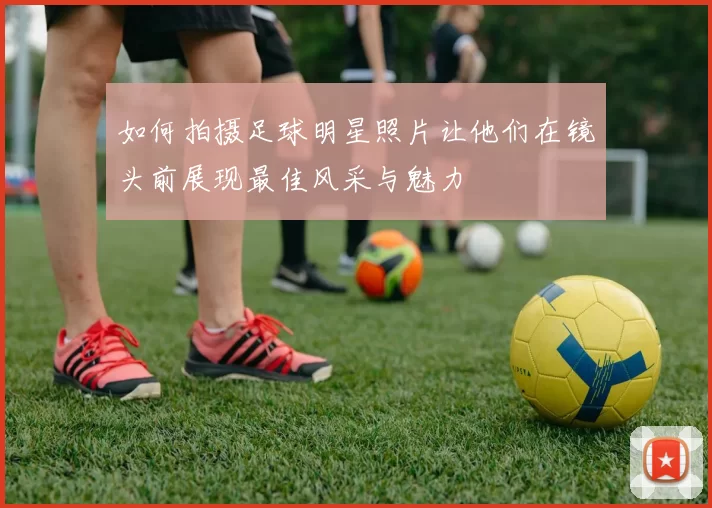 如何拍摄足球明星照片让他们在镜头前展现最佳风采与魅力