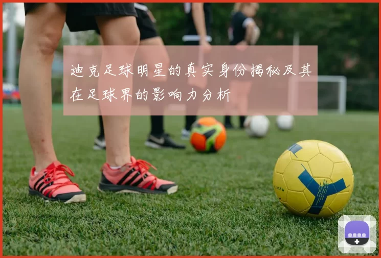 迪克足球明星的真实身份揭秘及其在足球界的影响力分析