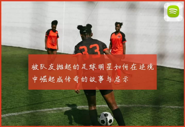被队友抛起的足球明星如何在逆境中崛起成传奇的故事与启示