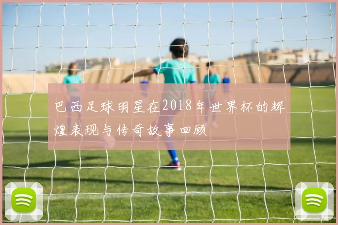 巴西足球明星在2018年世界杯的辉煌表现与传奇故事回顾