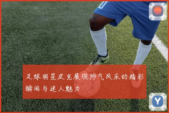 足球明星皮克展现帅气风采的精彩瞬间与迷人魅力