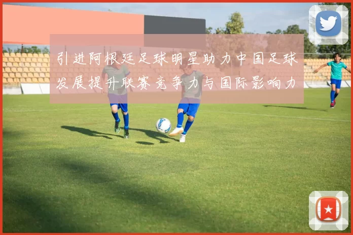引进阿根廷足球明星助力中国足球发展提升联赛竞争力与国际影响力