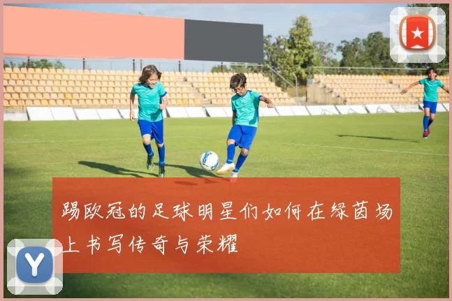 踢欧冠的足球明星们如何在绿茵场上书写传奇与荣耀
