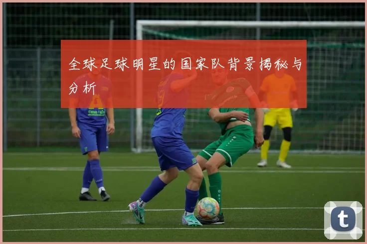全球足球明星的国家队背景揭秘与分析