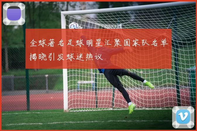 全球著名足球明星汇聚国家队名单揭晓引发球迷热议