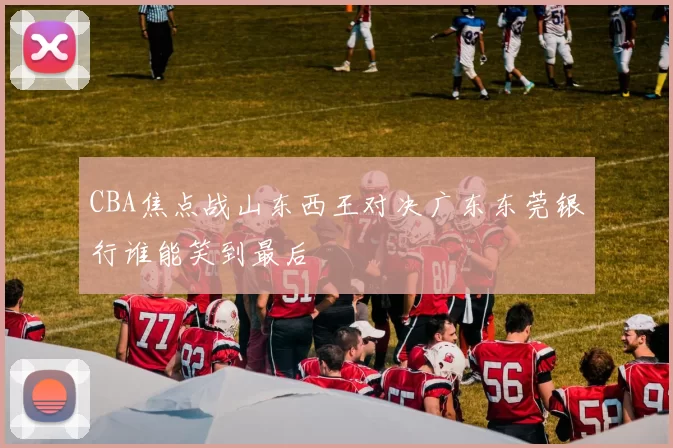 CBA焦点战山东西王对决广东东莞银行谁能笑到最后