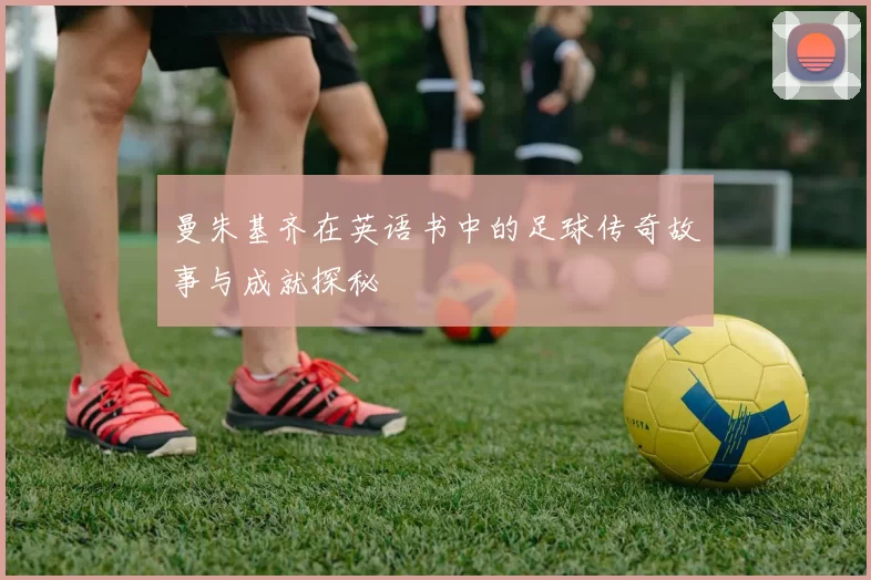 曼朱基齐在英语书中的足球传奇故事与成就探秘