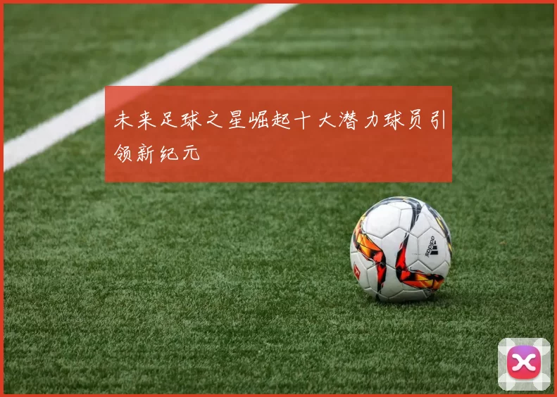 未来足球之星崛起十大潜力球员引领新纪元