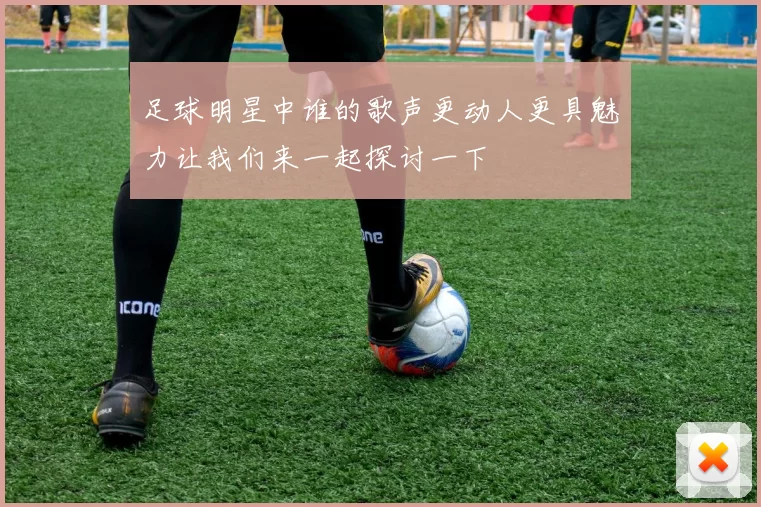 足球明星中谁的歌声更动人更具魅力让我们来一起探讨一下