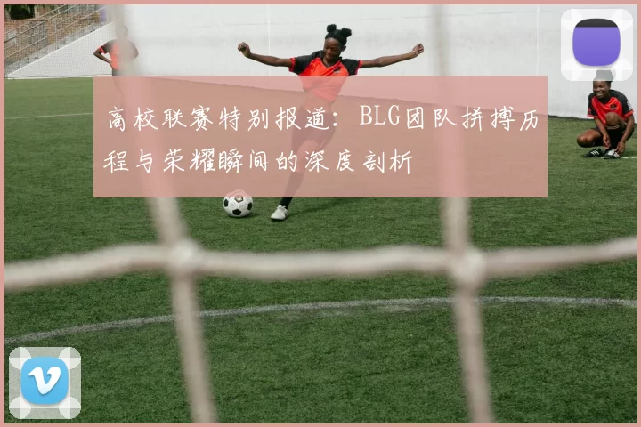 高校联赛特别报道：BLG团队拼搏历程与荣耀瞬间的深度剖析