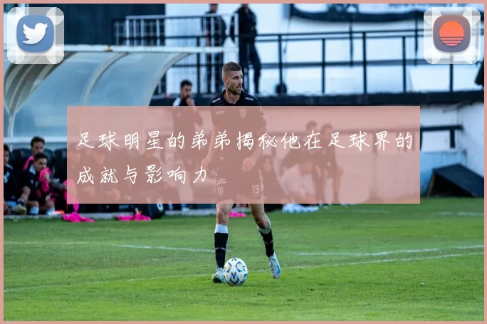 足球明星的弟弟揭秘他在足球界的成就与影响力