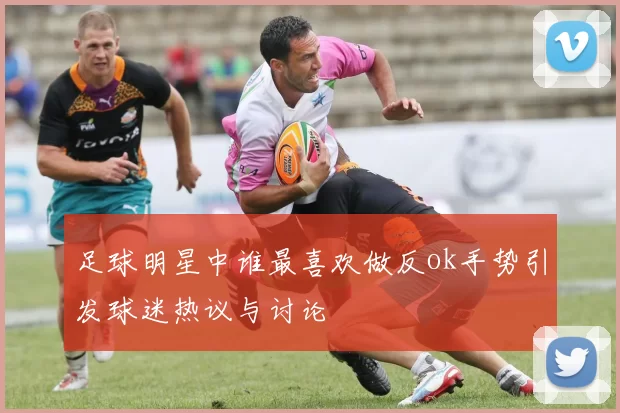 足球明星中谁最喜欢做反ok手势引发球迷热议与讨论