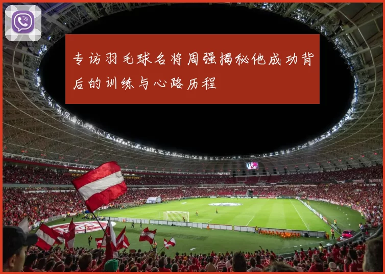 专访羽毛球名将周强揭秘他成功背后的训练与心路历程