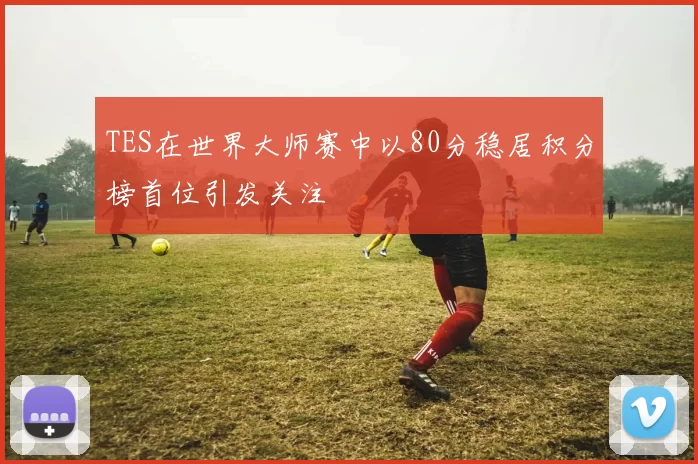 TES在世界大师赛中以80分稳居积分榜首位引发关注
