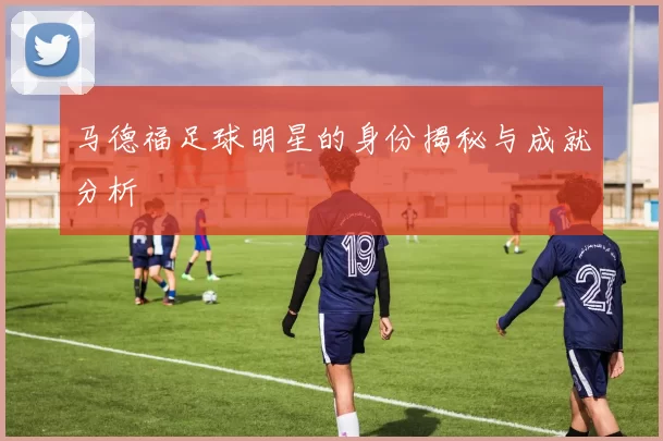 马德福足球明星的身份揭秘与成就分析