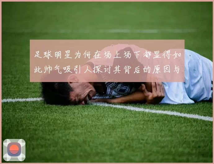 足球明星为何在场上场下都显得如此帅气吸引人探讨其背后的原因与魅力