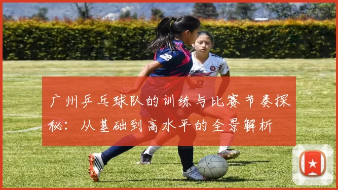 广州乒乓球队的训练与比赛节奏探秘：从基础到高水平的全景解析