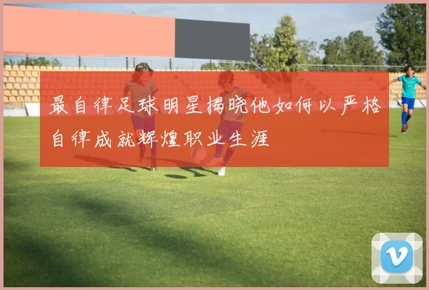 最自律足球明星揭晓他如何以严格自律成就辉煌职业生涯